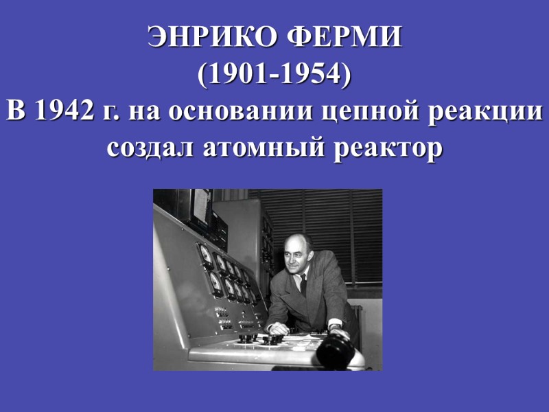 ЭНРИКО ФЕРМИ (1901-1954) В 1942 г. на основании цепной реакции создал атомный реактор